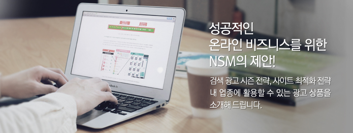 성공적인 온라인 비즈니스를 위한 NSM의 제안! 검색 광고 시즌 전략, 사이트 최적화 전략 내 업종에 활용할 수 있는 광고 상품을 소개해 드립니다.