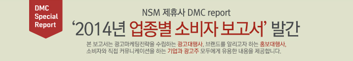 NSM 제휴사 DMC report '2014년 업종별 소비자 보고서' 발간 본 보고서는 광고마케팅 전략을 수립하는 광고대행사, 브랜드를 알리고자 하는 홍보대행사, 소비자와 직접 커뮤니케이션을 하는 기업과 광고주 모두에게 유용한 내용을 제공합니다.